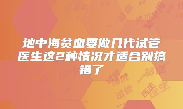 地中海贫血要做几代试管医生这2种情况才适合别搞错了