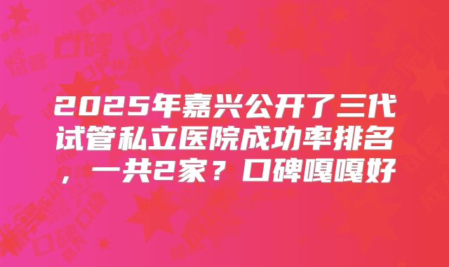 2025年嘉兴公开了三代试管私立医院成功率排名，一共2家？口碑嘎嘎好