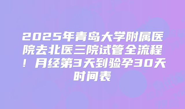 2025年青岛大学附属医院去北医三院试管全流程！月经第3天到验孕30天时间表