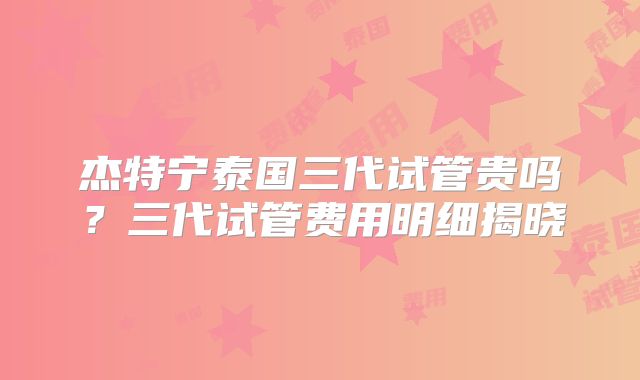 杰特宁泰国三代试管贵吗？三代试管费用明细揭晓