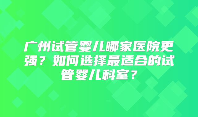 广州试管婴儿哪家医院更强？如何选择最适合的试管婴儿科室？