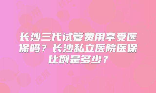 长沙三代试管费用享受医保吗？长沙私立医院医保比例是多少？