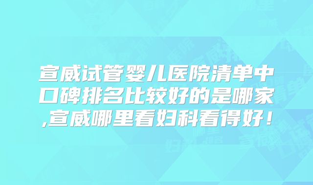 宣威试管婴儿医院清单中口碑排名比较好的是哪家,宣威哪里看妇科看得好！