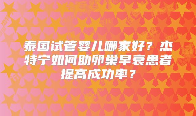 泰国试管婴儿哪家好？杰特宁如何助卵巢早衰患者提高成功率？