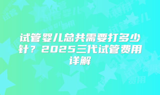 试管婴儿总共需要打多少针？2025三代试管费用详解