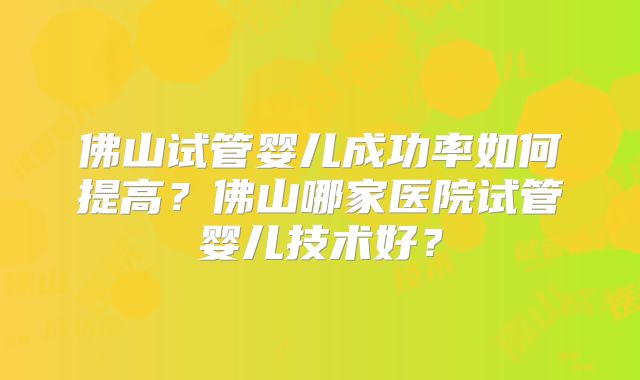 佛山试管婴儿成功率如何提高?佛山哪家医院试管婴儿技术好?