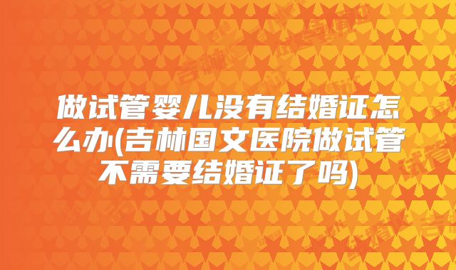 做试管婴儿没有结婚证怎么办(吉林国文医院做试管不需要结婚证了吗)
