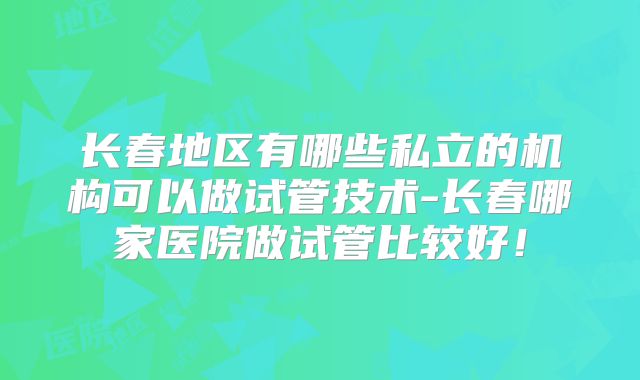 长春地区有哪些私立的机构可以做试管技术-长春哪家医院做试管比较好！