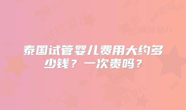 泰国试管婴儿费用大约多少钱？一次贵吗？