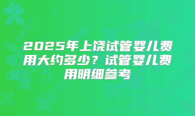 2025年上饶试管婴儿费用大约多少？试管婴儿费用明细参考