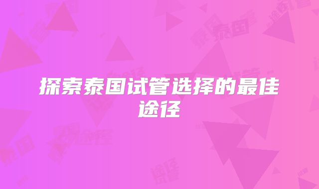 探索泰国试管选择的最佳途径