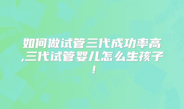 如何做试管三代成功率高,三代试管婴儿怎么生孩子！