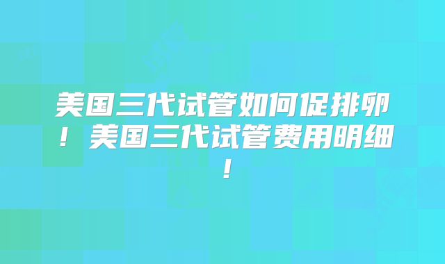 美国三代试管如何促排卵!美国三代试管费用明细!