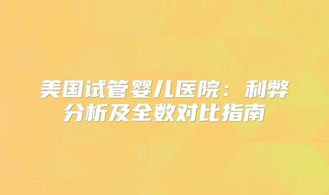 美国试管婴儿医院：利弊分析及全数对比指南