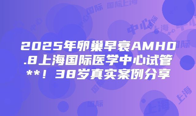 2025年卵巢早衰AMH0.8上海国际医学中心试管**！38岁真实案例分享