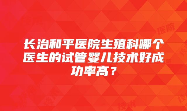 长治和平医院生殖科哪个医生的试管婴儿技术好成功率高?