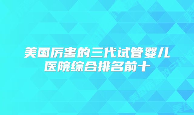美国厉害的三代试管婴儿医院综合排名前十