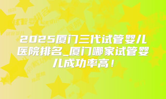 2025厦门三代试管婴儿医院排名_厦门哪家试管婴儿成功率高！