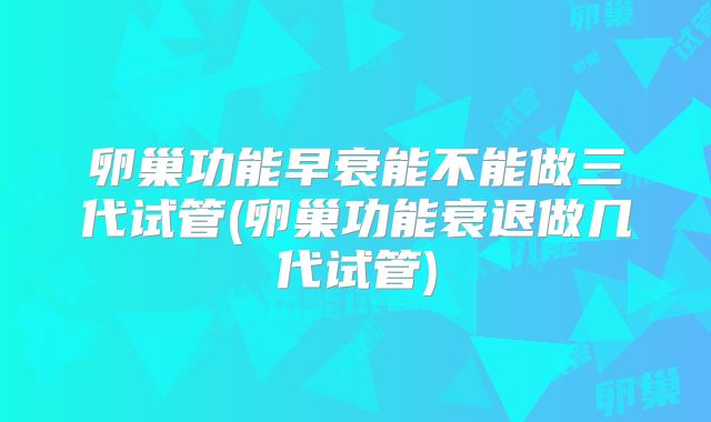 卵巢功能早衰能不能做三代试管(卵巢功能衰退做几代试管)