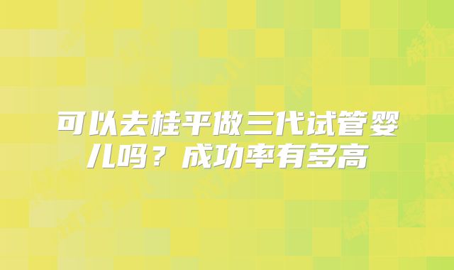 可以去桂平做三代试管婴儿吗？成功率有多高