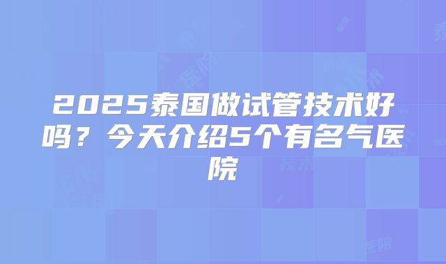 2025泰国做试管技术好吗？今天介绍5个有名气医院