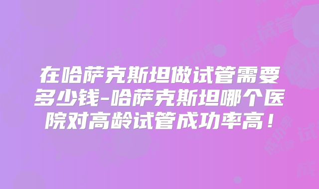 在哈萨克斯坦做试管需要多少钱-哈萨克斯坦哪个医院对高龄试管成功率高!