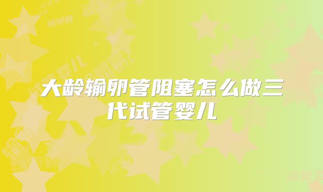 大龄输卵管阻塞怎么做三代试管婴儿