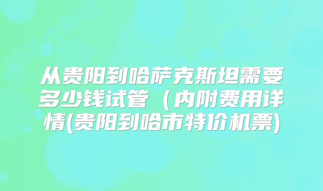 从贵阳到哈萨克斯坦需要多少钱试管（内附费用详情(贵阳到哈市特价机票)
