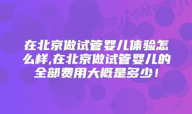 在北京做试管婴儿体验怎么样,在北京做试管婴儿的全部费用大概是多少！
