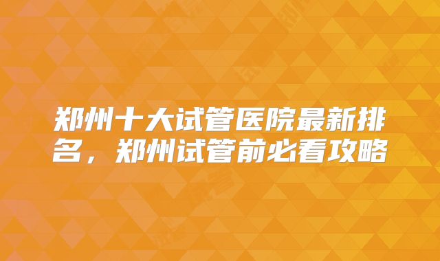 郑州十大试管医院最新排名，郑州试管前必看攻略
