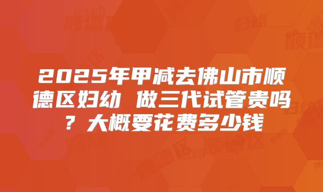 2025年甲减去佛山市顺德区妇幼 做三代试管贵吗?大概要花费多少钱