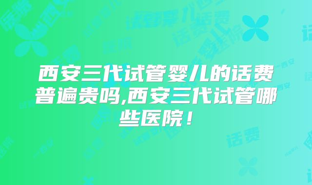西安三代试管婴儿的话费普遍贵吗,西安三代试管哪些医院!