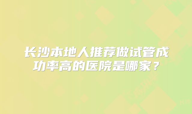 长沙本地人推荐做试管成功率高的医院是哪家？