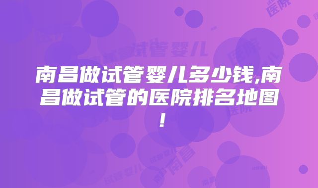 南昌做试管婴儿多少钱,南昌做试管的医院排名地图!