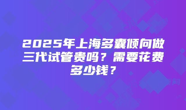 2025年上海多囊倾向做三代试管贵吗？需要花费多少钱？