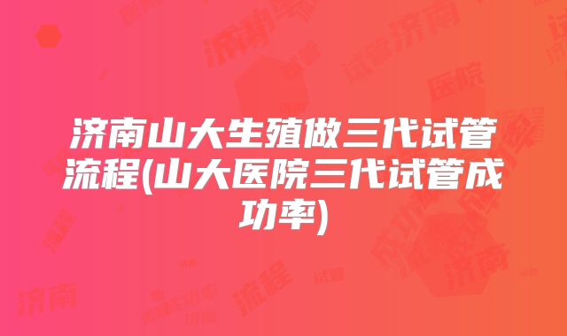 济南山大生殖做三代试管流程(山大医院三代试管成功率)