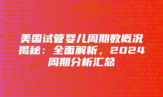 美国试管婴儿周期数概况揭秘：全面解析，2024周期分析汇总