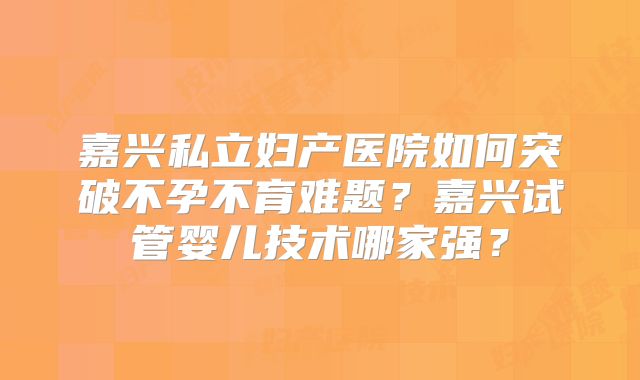 嘉兴私立妇产医院如何突破不孕不育难题？嘉兴试管婴儿技术哪家强？