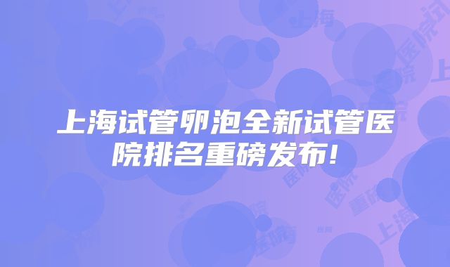 上海试管卵泡全新试管医院排名重磅发布!