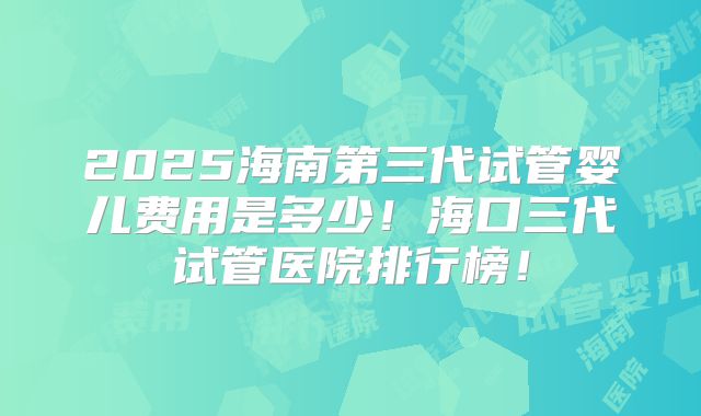 2025海南第三代试管婴儿费用是多少！海口三代试管医院排行榜！