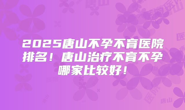 2025唐山不孕不育医院排名!唐山治疗不育不孕哪家比较好!