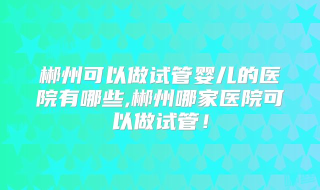 郴州可以做试管婴儿的医院有哪些,郴州哪家医院可以做试管！