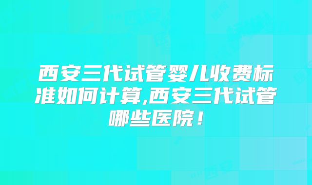 西安三代试管婴儿收费标准如何计算,西安三代试管哪些医院！
