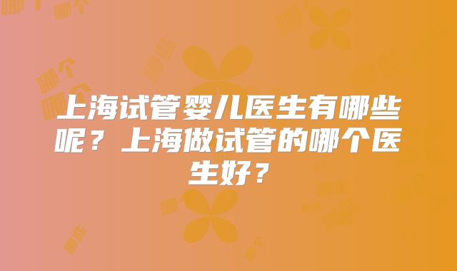 上海试管婴儿医生有哪些呢？上海做试管的哪个医生好？