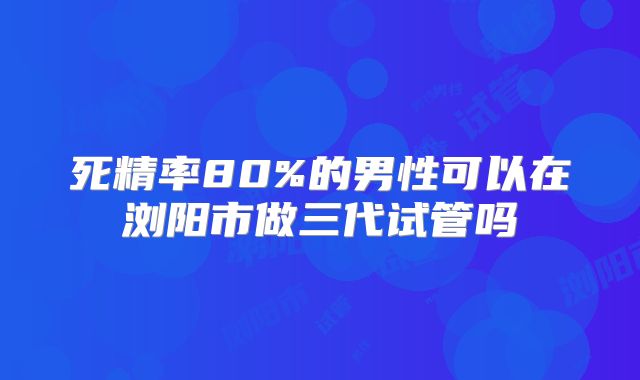 死精率80%的男性可以在浏阳市做三代试管吗