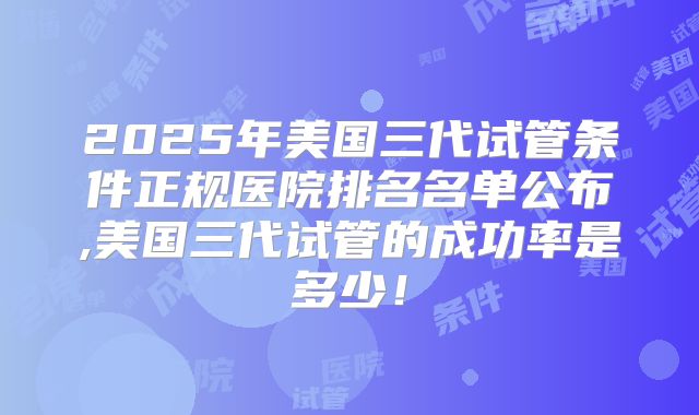 2025年美国三代试管条件正规医院排名名单公布,美国三代试管的成功率是多少！