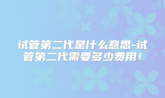 试管第二代是什么意思-试管第二代需要多少费用！