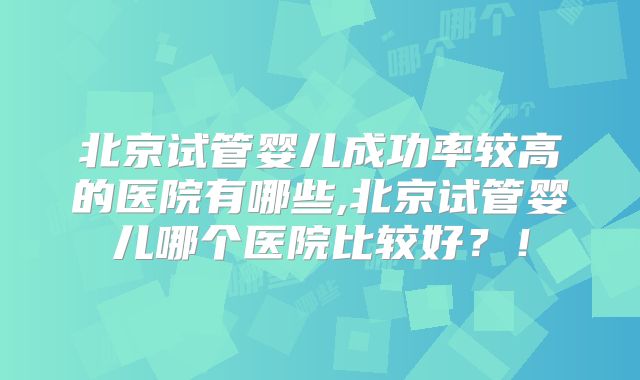 北京试管婴儿成功率较高的医院有哪些,北京试管婴儿哪个医院比较好？！
