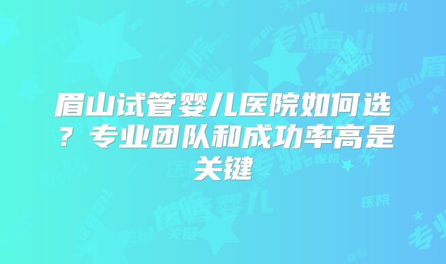 眉山试管婴儿医院如何选？专业团队和成功率高是关键
