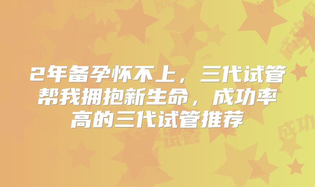 2年备孕怀不上，三代试管帮我拥抱新生命，成功率高的三代试管推荐
